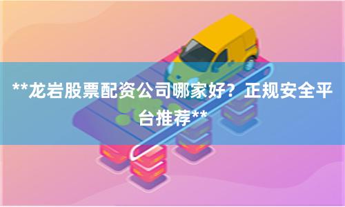 **龙岩股票配资公司哪家好？正规安全平台推荐**