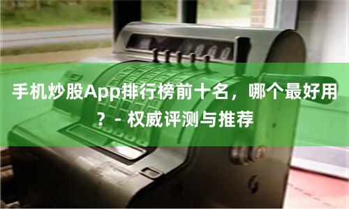 手机炒股App排行榜前十名，哪个最好用？- 权威评测与推荐